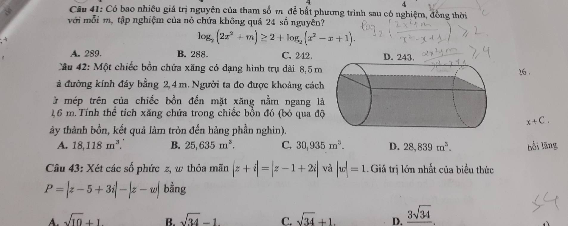 Có bao nhiêu giá trị nguyên của tham số m để bất phương trình sau có nghiệm, đồng thời
với mỗi m, tập nghiệm của nó chứa không quá 24 số nguyên?
+
log _2(2x^2+m)≥ 2+log _2(x^2-x+1).
A. 289. B. 288. C. 242. D. 243.
Câu 42: Một chiếc bồn chứa xăng có dạng hình trụ dài 8,5 m
26 .
à đường kính đáy bằng 2, 4m. Người ta đo được khoảng cách
* mép trên của chiếc bồn đến mặt xăng nằm ngang là
), 6 m. Tính thể tích xăng chứa trong chiếc bồn đó (bỏ qua độ
x+C. 
ày thành bồn, kết quả làm tròn đến hàng phần nghìn).
A. 18, 118m^3. B. 25, 635m^3. C. 30, 935m^3. D. 28,839m^3. hối lăng
Câu 43: Xét các số phức z, w thỏa mãn |z+i|=|z-1+2i| và |w|=1 Giá trị lớn nhất của biểu thức
P=|z-5+3i|-|z-w| bằng
A. sqrt(10)+1. B. sqrt(34)-1. C. sqrt(34)+1. D. frac 3sqrt(34).