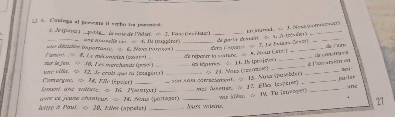 Coniuga al presente il verbo tra parentesi. 
1. Je (payer) _la note de l’hôtel. ◇ 2. Vous (feuilleter)_ 
un journal. 3. Nous (commencer) 
_une nouvelle vie. ◇ 4. Ils (suggérer)_ 
de partir demain. ◇ 5. Je (révéler)_ 
une décision importante. 6. Nous (voyager) 
dans l’espace. ◇ 7. Le bateau (lever) 
l'ancre. 8. Le mécanicien (essaye) __de réparer la voiture. 9. Nous (jeter) _de l’eau 
de construire 
sur le feu. 10. Les marchands (peser) _les légumes. 11. Ils (projeter) 
une villa. I2. Je crois que tu (exagérer) 
13. Nous (renoncer) _à l'excursion en 
Camargue. 14. Elle (épeler) _son nom correctement. 15. Nous (posséder)_ _seu- 
parler 
lement une voiture. ◇ 16. J’(essuyer) mes lunettes. 17. Elles (espérer) _une 
avec ce jeune chanteur. ◇ 18. Nous (partager) _vos idées. 19. Tu (envoyer) 
27 
lettre à Paul. 20. Elles (appeler) _leurs voisins.