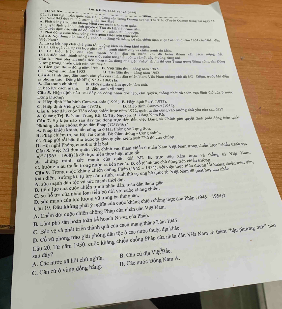 ĐE KIEM TRA 82 (25 phút)
Họ và tên:...
.Điễm
Câu 1. Hội nghị toàn quốc của Đảng Cộng sân Đông Dương họp tại Tân Trào (Tuyên Quang) trong hai ngày 14
và 15-8-1945 đưa ra chủ trương nào sau đây?
A. Phát động Cao trào kháng Nhật cứu nước trên toàn quốc.
B. Quyết định giành chính quyền ở Thủ đô Hà Nội trước tiên.
C. Quyết định các vấn đề đối nội sau khi giành chính quyền.
D. Phát động cuộc tổng công kích quân Nhật trên toàn quốc.
Câu 2. Nội dung nào sau đây phản ánh đúng về thắng lợi của chiến dịch Điện Biên Phú năm 1954 của Nhân dân
Việt Nam?
A. Là sự kết hợp chặt chẽ giữa tổng cộng kích và tổng khởi nghĩa.
B. Là kết quả của sự kết hợp giữa chiến tranh chính quy và chiến tranh du kích.
C. Là biểu hiện của sức mạnh Nhân dân cả nước khi đã hoàn thành cải cách ruộng đất
D. Là điển hình thành công của một cuộc tổng tiến công và nổi dậy ở vùng rừng núi.
Câu 3. “Phải phá tan cuộc tiến công mùa đông của giặc Pháp” là chỉ thị của Trung ương Đảng cộng sản Đông
Dương trong chiến dịch nào sau đây?
A. Biên giới thu - đông năm 1950. B. Việt Bắc thu - đông năm 1947.
C. Thượng Lào năm 1953. D. Tây Bắc thu - đông năm 1952.
Câu 4. Hình thức đấu tranh chủ yếu của nhân dân miền Nam Việt Nam chống chế độ Mĩ - Diệm, trước khi diễn
ra phong trào “Đồng khở ''(1959-1960) là:
A. đầu tranh chính trị. B. khởi nghĩa giành quyền làm chủ.
C. bạo lực cách mạng. D. đấu tranh vũ trang.
Câu 5. Hiệp định nào sau đây đã công nhận độc lập, chủ quyền, thống nhất và toàn vẹn lãnh thổ của 3 nước
Đông Dương?
A. Hiệp định Hòa bình Cam-pu-chia (1991). B. Hiệp định Pa-ri (1973).
C. Hiệp định Viêng Chăn (1973).  D. Hiệp định Giơnevơ (1954).
Câu 6. Mở đầu cuộc Tiến công chiến lược năm 1972, quân ta tấn công vào hướng chủ yếu nào sau đây?
A. Quảng Trị. B. Nam Trung Bộ. C. Tây Nguyên. D. Đông Nam Bộ.
Câu 7. Sự kiện nào sau đây tác động trực tiếp đến việc Đảng và Chính phủ quyết định phát động toàn quốc
Nkháng chiến chống thực dân Pháp (12/1946)?
A. Pháp khiêu khích, tấn công ta ở Hải Phòng và Lạng Sơn.
B. Pháp chiếm trụ sở Bộ Tài chính, Bộ Giao thông - Công chính.
C. Pháp gửi tối hậu thư buộc ta giao quyền kiểm soát Thủ đô cho chúng.
D. Hội nghị Phôngtennơblô thất bại.
Câu 8. Việc Mĩ đưa quân viễn chinh vào tham chiến ở miền Nam Việt Nam trong chiến lược “chiến tranh cục
bộ'' (1965 - 1968) là để thực hiện thực hiện mưu đồ:
A. chứng minh sức mạnh của quân đội Mĩ. B. trực tiếp xâm lược và thống trị Việt Nam.
C. hướng mâu thuẫn trong nước ra bên ngoài. D. cố giành thế chủ động trên chiến trường.
Câu 9. Trong cuộc kháng chiến chống Pháp (1945-1954) 0, với việc thực hiện đường lỗi kháng chiến toàn dân,
đoàn diện, trường kì, tự lực cánh sinh, tranh thủ sự ủng hộ quốc tế, Việt Nam đã phát huy cao nhất:
A. sức mạnh dân tộc và sức mạnh thời đại.
B. tiềm lực của cuộc chiến tranh nhân dân, toàn dân đánh giặc.
C. sự hỗ trợ của nhân loại tiến bộ đối với cuộc kháng chiến.
D. sức mạnh của lực lượng vũ trang ba thứ quân.
Câu 19. Đâu không phải ý nghĩa của cuộc kháng chiến chống thực dân Pháp (1945 - 1954)?
A. Chấm dứt cuộc chiến chống Pháp của nhân dân Việt Nam.
B. Làm phá sản hoàn toàn kế hoạch Na-va của Pháp.
C. Bảo vệ và phát triển thành quả của cách mạng tháng Tám 1945.
D. Cổ vũ phong trào giải phóng dân tộc ở các nước thuộc địa khác.
Câu 20. Từ năm 1950, cuộc kháng chiến chống Pháp của nhân dân Việt Nam có thêm “hậu phương mới” nào
sau đây?
A. Các nước xã hội chủ nghĩa. B. Căn cứ địa Việt Bắc.
C. Căn cứ ở vùng đồng bằng. D. Các nước Đông Nam Á.