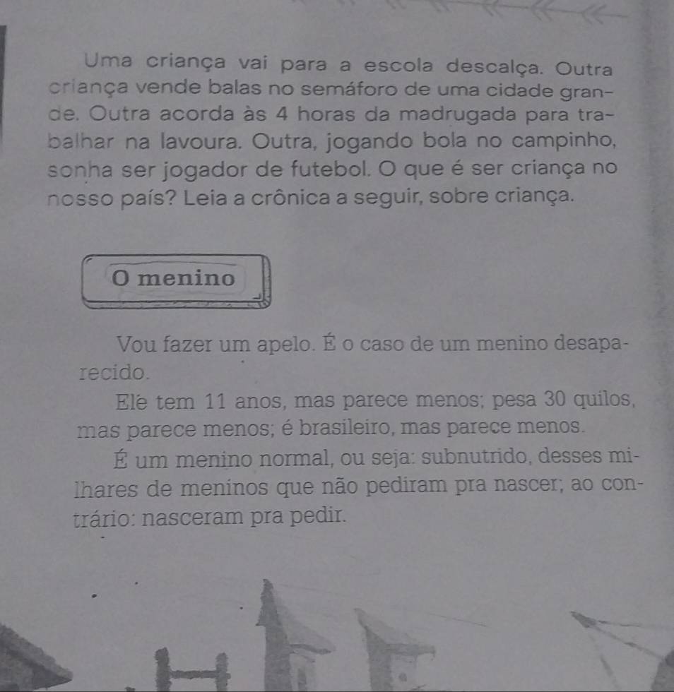 Uma criança vai para a escola descalça. Outra 
criança vende balas no semáforo de uma cidade gran- 
de. Outra acorda às 4 horas da madrugada para tra- 
balhar na lavoura. Outra, jogando bola no campinho, 
sonha ser jogador de futebol. O que é ser criança no 
nosso país? Leia a crônica a seguir, sobre criança. 
O menino 
Vou fazer um apelo. É o caso de um menino desapa- 
recido. 
Ele tem 11 anos, mas parece menos; pesa 30 quilos, 
mas parece menos; é brasileiro, mas parece menos. 
É um menino normal, ou seja: subnutrido, desses mi- 
lhares de meninos que não pediram pra nascer; ao con- 
trário: nasceram pra pedir.