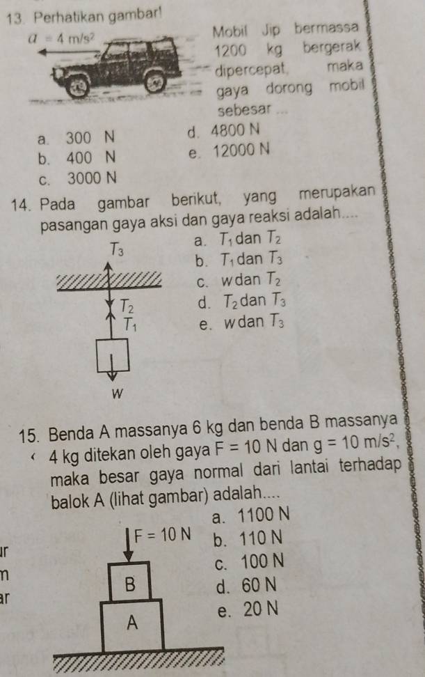 Perhatikan gambar!
Mobil Jip bermassa
1200 kg bergerak
dipercepat maka
gaya dorong mobil
sebesar ...
a. 300 N d. 4800 N
b. 400 N e. 12000 N
c. 3000 N
14. Pada gambar berikut, yang merupakan
pasangan gaya aksi dan gaya reaksi adalah....
T_3 a. T_1 dan T_2
b. T_1 dan T_3
c. w dan T_2
d. T_2 dan T_3
e. w dan T_3
15. Benda A massanya 6 kg dan benda B massanya
4 kg ditekan oleh gaya F=10N dan g=10m/s^2,
maka besar gaya normal dari lantai terhadap 
balok A (lihat gambar) adalah....
1100 N
ir110 N
n100 N
60 N
ar
20 N