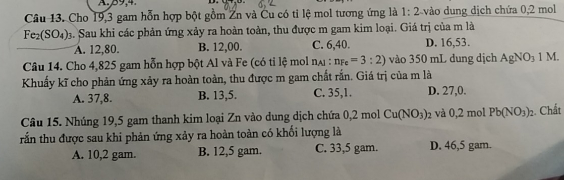 59, 4
D.
Câu 13. Cho 19, 3 gam hỗn hợp bột gồm Zn và Cu có tỉ lệ mol tương ứng là 1:2 vào dung dịch chứa 0,2 mol
Fe_2(SO_4)_3. Sau khi các phản ứng xảy ra hoàn toàn, thu được m gam kim loại. Giá trị của m là
A. 12,80. B. 12,00. C. 6,40. D. 16,53.
Câu 14. Cho 4,825 gam hỗn hợp bột Al và Fe (có tỉ lệ mol nại : n_Fe=3:2) vào 350 mL dung dịch AgNO_3 1 M.
Khuấy kĩ cho phản ứng xảy ra hoàn toàn, thu được m gam chất rắn. Giá trị của m là
A. 37, 8. B. 13,5. C. 35, 1. D. 27, 0.
Câu 15. Nhúng 19,5 gam thanh kim loại Zn vào dung dịch chứa 0,2 mol Cu(NO_3)_2 và 0,2 mol Pb(NO_3)_2 Chất
rắn thu được sau khi phản ứng xảy ra hoàn toàn có khối lượng là
A. 10,2 gam. B. 12,5 gam. C. 33,5 gam. D. 46,5 gam.