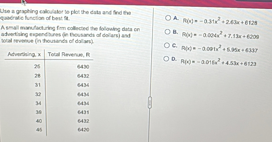 Use a graphing calculator to plot the data and find the
quadratic function of best fit.
A. R(x)=-0.31x^2+2.63x+6128
A small manufacturing firm collected the following data on
advertising expenditures (in thousands of dollars) and
B. R(x)=-0.024x^2+7.13x+6209
total revenue (in thousands of dollars).
C. R(x)=-0.091x^2+5.95x+6337
D. R(x)=-0.015x^2+4.53x+6123