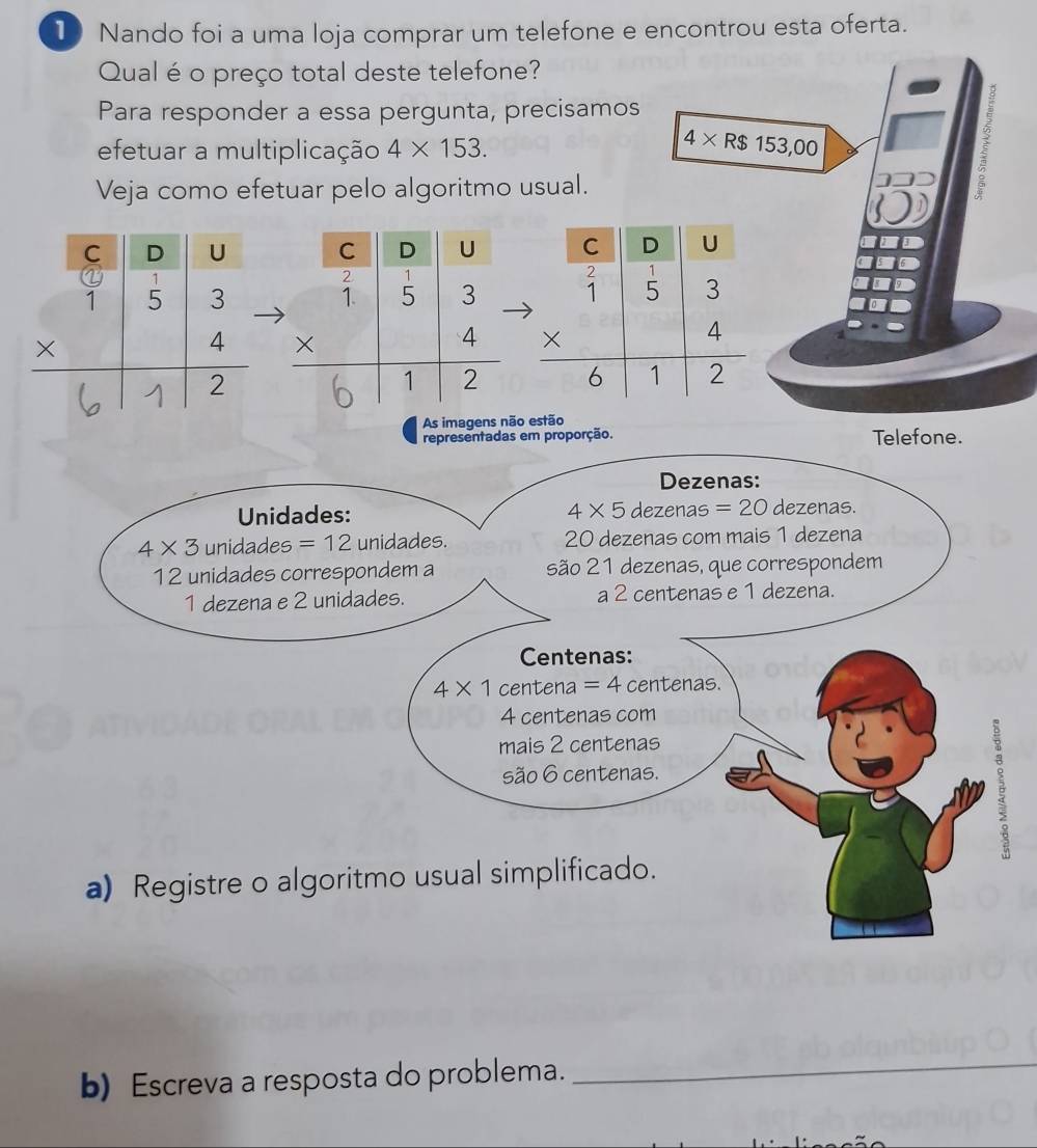 Nando foi a uma loja comprar um telefone e encontrou esta oferta.
Qual é o preço total deste telefone?
Para responder a essa pergunta, precisamos
4* R$
efetuar a multiplicação 4* 153. 153,00
Veja como efetuar pelo algoritmo usual.
As imagens não estão Telefone.
sentadas em proporção.
b) Escreva a resposta do problema.
_