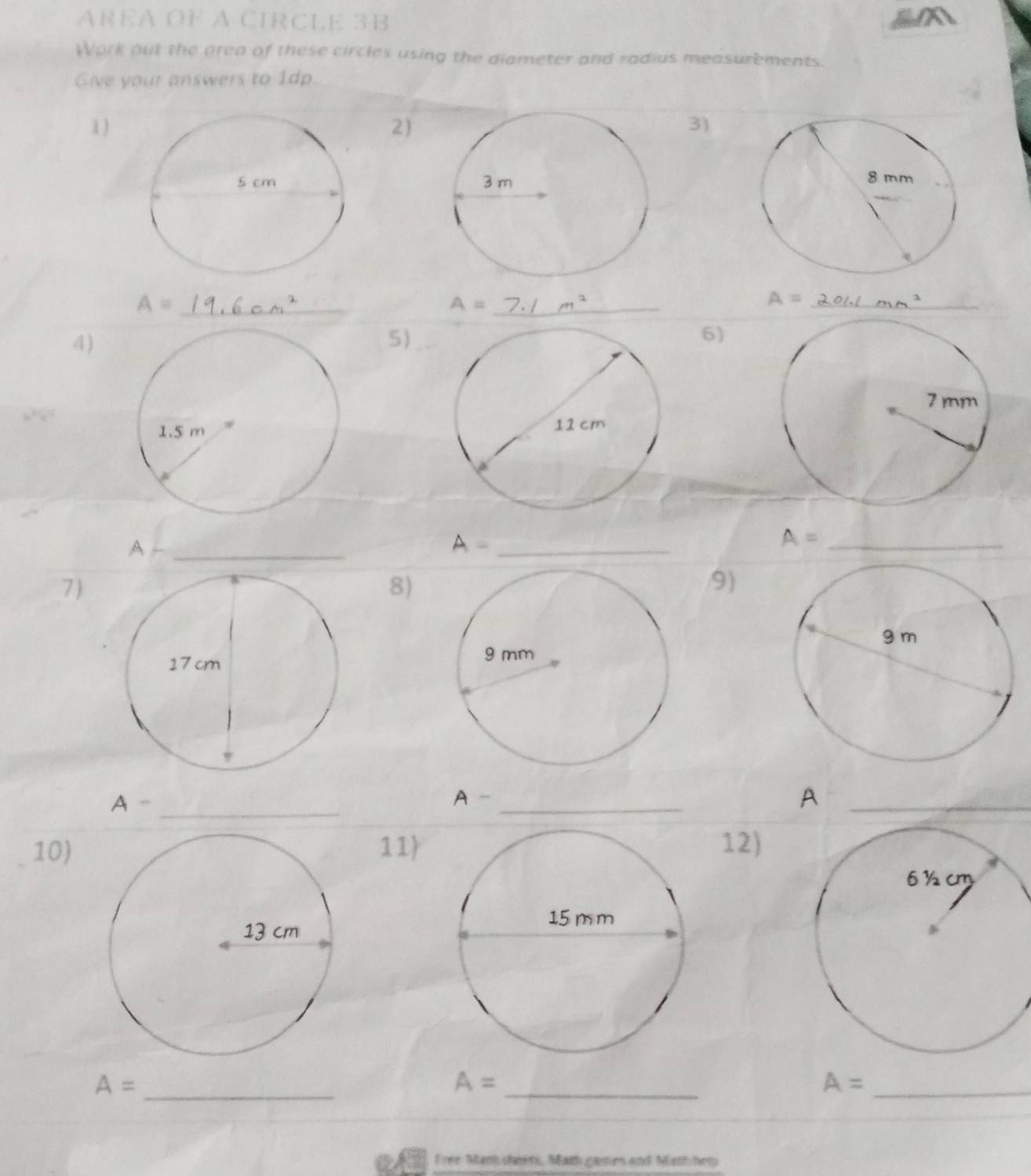 AREA OF A CIRCLE 3B
Work out the prea of these circles using the diameter and radius measurements. 
Give your answers to 1dp. 
1 )2)3) 

_ A=
A= _
A= _ 
4) 
5)_ 
6) 
a 

_A
A= _ 
_ A=
7 
8) 
9) 
_ A-
A - _A_ 
10)11) 12)
A= _ 
_
A=
_ A=
Free Mant cheets, Math games and Math help