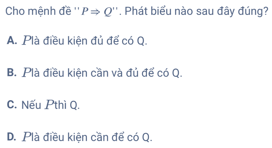 Cho mệnh đề '' PRightarrow Q'' *. Phát biểu nào sau đây đúng?
A. Plà điều kiện đủ để có Q.
B. Plà điều kiện cần và đủ để có Q.
C. Nếu Pthì Q.
D. Plà điều kiện cần để có Q.