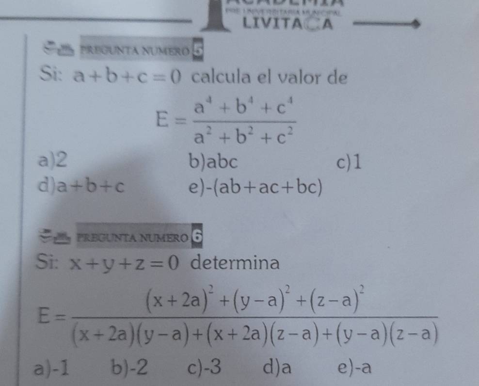 LIVITA CA
pregunta número
Si: a+b+c=0 calcula el valor de
E= (a^4+b^4+c^4)/a^2+b^2+c^2 
a) 2 b) abc c) 1
d) a+b+c e) -(ab+ac+bc)
PREGUNTA NUMERO
Si: x+y+z=0 determina
E=frac (x+2a)^2+(y-a)^2+(z-a)^2(x+2a)(y-a)+(x+2a)(z-a)+(y-a)(z-a)
a) -1 b) -2 c) -3 d) a e) -a