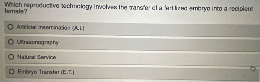 Which reproductive technology involves the transfer of a fertilized embryo into a recipient
female?
Artificial Insemination (A.I.)
Ultrasonography
Natural Service
Embryo Transfer (E.T.)