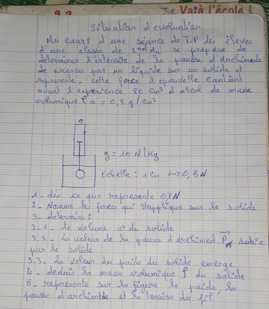 Vata lornle 
silovatcan develuatean 
Hy eauurs d'cme Deance de TP dop efever 
d une elae ele 2^0d A_n be fotdpaoe de 
delevmines intersere de So pocuise of drchimede? 
are ancerceo par wn Requicle bur un bolide of 
pepreoenle, cette pence epecauefle eanliend 
avant 2 experience 80cm^3 e afeed de mause 
volumi que rho '_d=0.8g/cun^3
①
g=10N/kg
O Eeheffe: 1c_m, B N 
A. dio ee que sepresenke OfN 
2 Namme Peo Pereen quue stappleque but Se boticle 
3 delecminc? 
31. Re velcome ot da bolicle 
3 2. ha veRear de Sa jocunne d dehemed vector P_θ  Aubee 
pur Re botide 
3. 3. 2a vofear du pcido do belide emerge 
u. decleio Sa maoe nolcunique f de nolicle 
o sepoteoente Aut Ra Bequate Re paids, Ra 
pocaurse d arefusmede et Sa lenaion du ge?