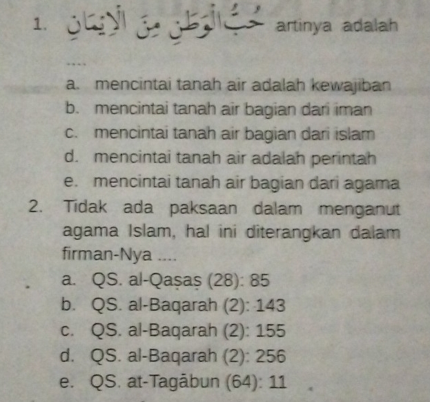 ohy o t . artinya adalah
a. mencintai tanah air adalah kewajiban
b. mencintai tanah air bagian dari iman
c. mencintai tanah air bagian dari islam
d. mencintai tanah air adalah perintah
e. mencintai tanah air bagian dari agama
2. Tidak ada paksaan dalam menganut
agama Islam, hal ini diterangkan dalam
firman-Nya ....
a. QS. al-Qașaș (28): 85
b. QS. al-Baqarah (2): 143
c. QS. al-Baqarah (2): 155
d. QS. al-Baqarah (2): 256
e. QS. at-Tagābun (64): 11