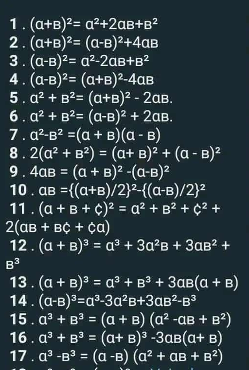 1 . (a+B)^2=a^2+2aB+B^2
2 . (a+B)^2=(a-B)^2+4aB
3 . (a-B)^2=a^2-2aB+B^2
4 . (a-B)^2=(a+B)^2-4aB
5 . a^2+B^2=(a+B)^2-2aB.
6 . a^2+B^2=(a-B)^2+2aB.
7 . a^2-B^2=(a+B)(a-B)
8 . 2(a^2+B^2)=(a+B)^2+(a-B)^2
9 . 4aB=(a+B)^2-(a-B)^2
10 . aB=((a+B)/2)^2-((a-B)/2)^2
11 . (a+B+c)^2=a^2+B^2+C^2+
2(aB+BC+Ca)
12.(a+B)^3=a^3+3a^2B+3aB^2+
B^3
13 . (a+B)^3=a^3+B^3+3aB(a+B)
14 . (a-B)^3=a^3-3a^2B+3aB^2-B^3
15 . a^3+B^3=(a+B)(a^2-aB+B^2)
16 . a^3+B^3=(a+B)^3-3aB(a+B)
17 . a^3-B^3=(a-B)(a^2+aB+B^2)