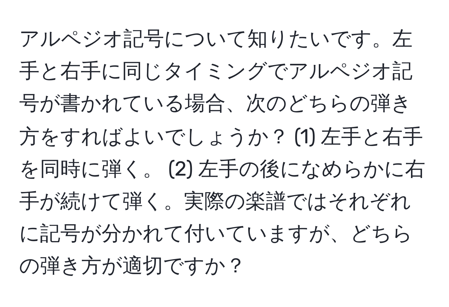 アルペジオ記号について知りたいです。左手と右手に同じタイミングでアルペジオ記号が書かれている場合、次のどちらの弾き方をすればよいでしょうか？ (1) 左手と右手を同時に弾く。 (2) 左手の後になめらかに右手が続けて弾く。実際の楽譜ではそれぞれに記号が分かれて付いていますが、どちらの弾き方が適切ですか？