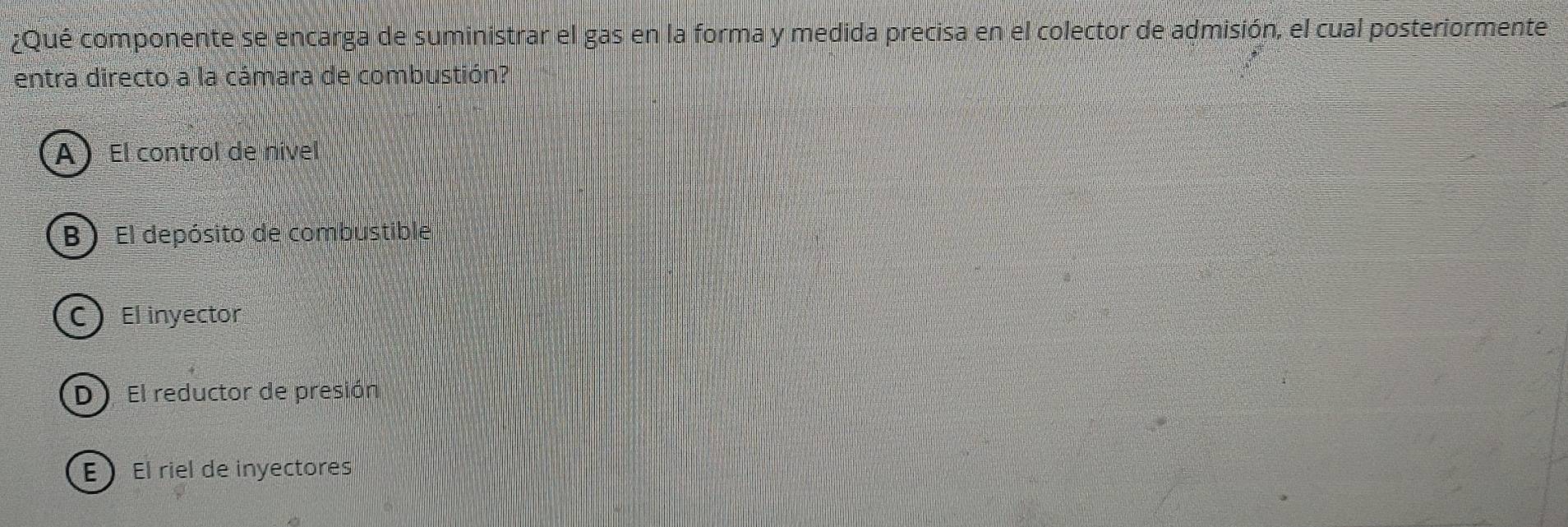 ¿Qué componente se encarga de suministrar el gas en la forma y medida precisa en el colector de admisión, el cual posteriormente
entra directo a la cámara de combustión?
AEl control de nível
B ) El depósito de combustible
CEl inyector
D El reductor de presión
E El riel de inyectores