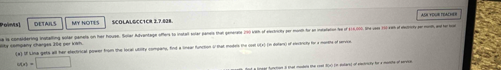 Points] DETAILS MY NOTES SCOLALGCC1CR 2.7.028. ASK YOUR TEACHER 
a is considering installing solar panels on her house. Solar Advantage offers to install solar panels that generate 290 Wh of electricity per month for an installation fee of $16,000. She uses 350 kh of electricity per month, and her local 
ility company charges 20¢ per kWh. 
(a) If Lina gets all her electrical power from the local utility company, find a linear function U that models the cost U(x) (in dollars) of electricity for x months of service.
u(x)=□
find a linear function S that models the cost 5(x) (in dollars) of electricity for x months of service.