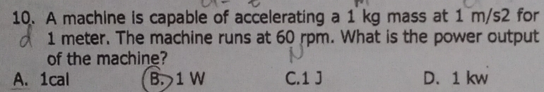 A machine is capable of accelerating a 1 kg mass at 1 m/s2 for
1 meter. The machine runs at 60 rpm. What is the power output
of the machine?
A. 1cal B. 1 W C. 1 J D. 1 kw