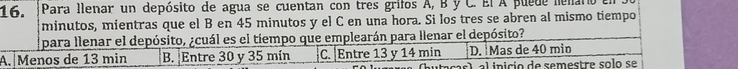 Para llenar un depósito de agua se cuentan con tres grifos A, B y C. El A puede lenaro
minutos, mientras que el B en 45 minutos y el C en una hora. Si los tres se abren al mismo tiempo
para llenar el depósito, ¿cuál es el tiempo que emplearán para llenar el depósito?
A. Menos de 13 min B. Entre 30 y 35 mín C. Entre 13 y 14 min D. Mas de 40 mìn
el al inicio de semestre solo se