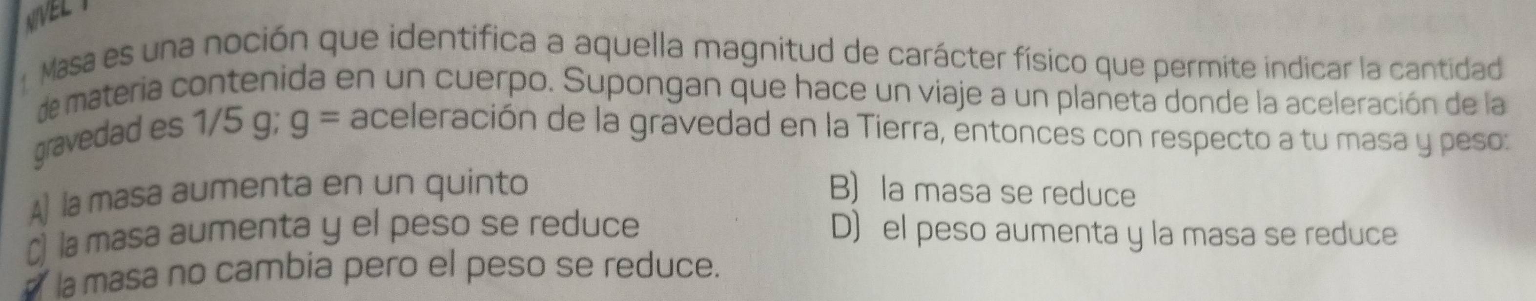 NIVEL Y
Masa es una noción que identifica a aquella magnitud de carácter físico que permite indicar la cantidad
de materia contenida en un cuerpo. Supongan que hace un viaje a un planeta donde la aceleración de la
gravedad es 1/5 g; g= aceleración de la gravedad en la Tierra, entonces con respecto a tu masa y peso:
A)la masa aumenta en un quinto B) la masa se reduce
C) la masa aumenta y el peso se reduce D) el peso aumenta y la masa se reduce
a la masa no cambia pero el peso se reduce.