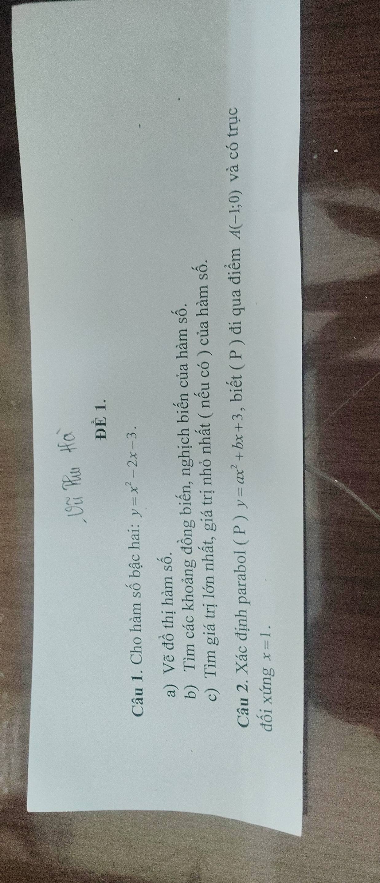 ĐÈ 1. 
Câu 1. Cho hàm số bậc hai: y=x^2-2x-3. 
a) Vẽ đồ thị hàm số. 
b) Tìm các khoảng đồng biến, nghịch biến của hàm số. 
c) Tìm giá trị lớn nhất, giá trị nhỏ nhất ( nếu có ) của hàm số. 
Câu 2. Xác định parabol ( P ) y=ax^2+bx+3 , biết ( P ) đi qua điểm A(-1;0) và có trục 
đối xứng x=1.