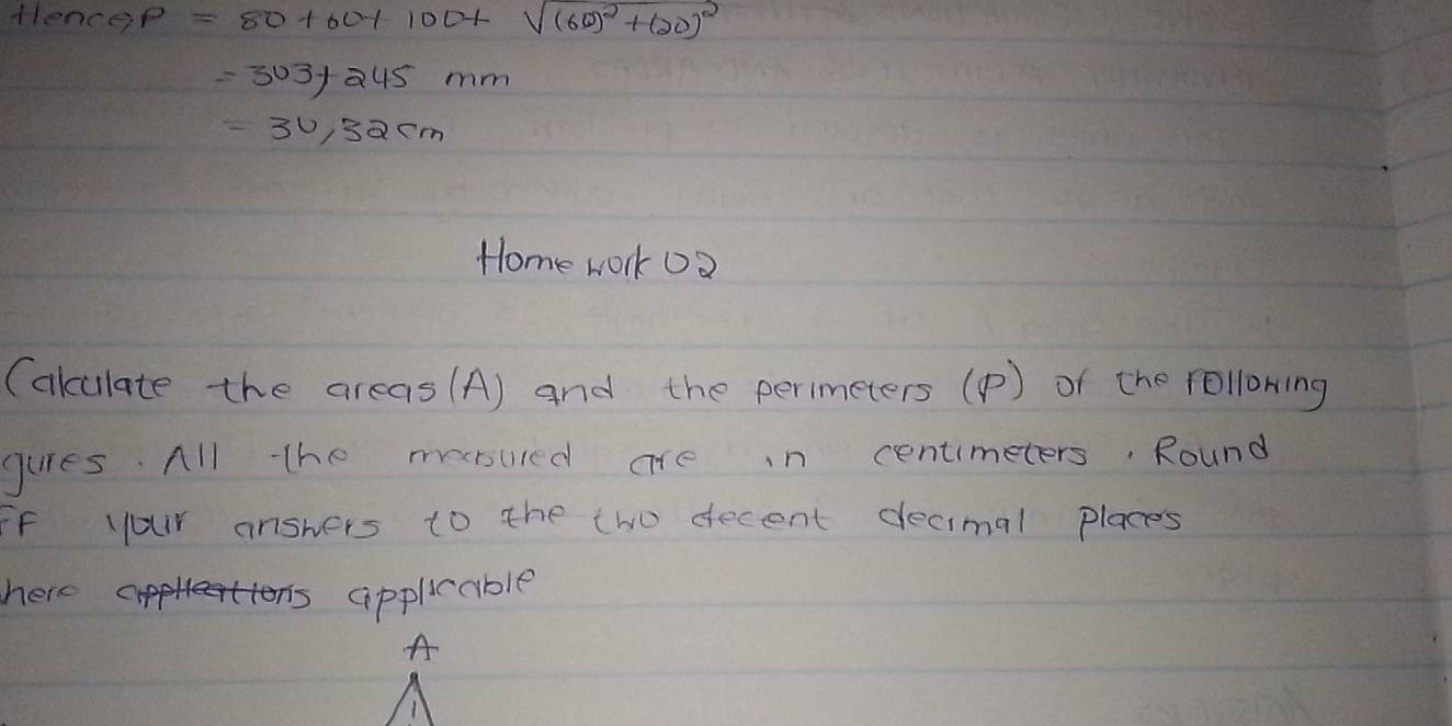 flence P=80+60+100+sqrt((60)^2)+(20)^2
=303+245mm
=30,32cm
Home work 02 
(akulate the areas (A) and the perimeters () of the rollowing 
guies. All the meesured are in centimeters. Round 
Ff your answers to the two decent decimal places 
here CA applicable