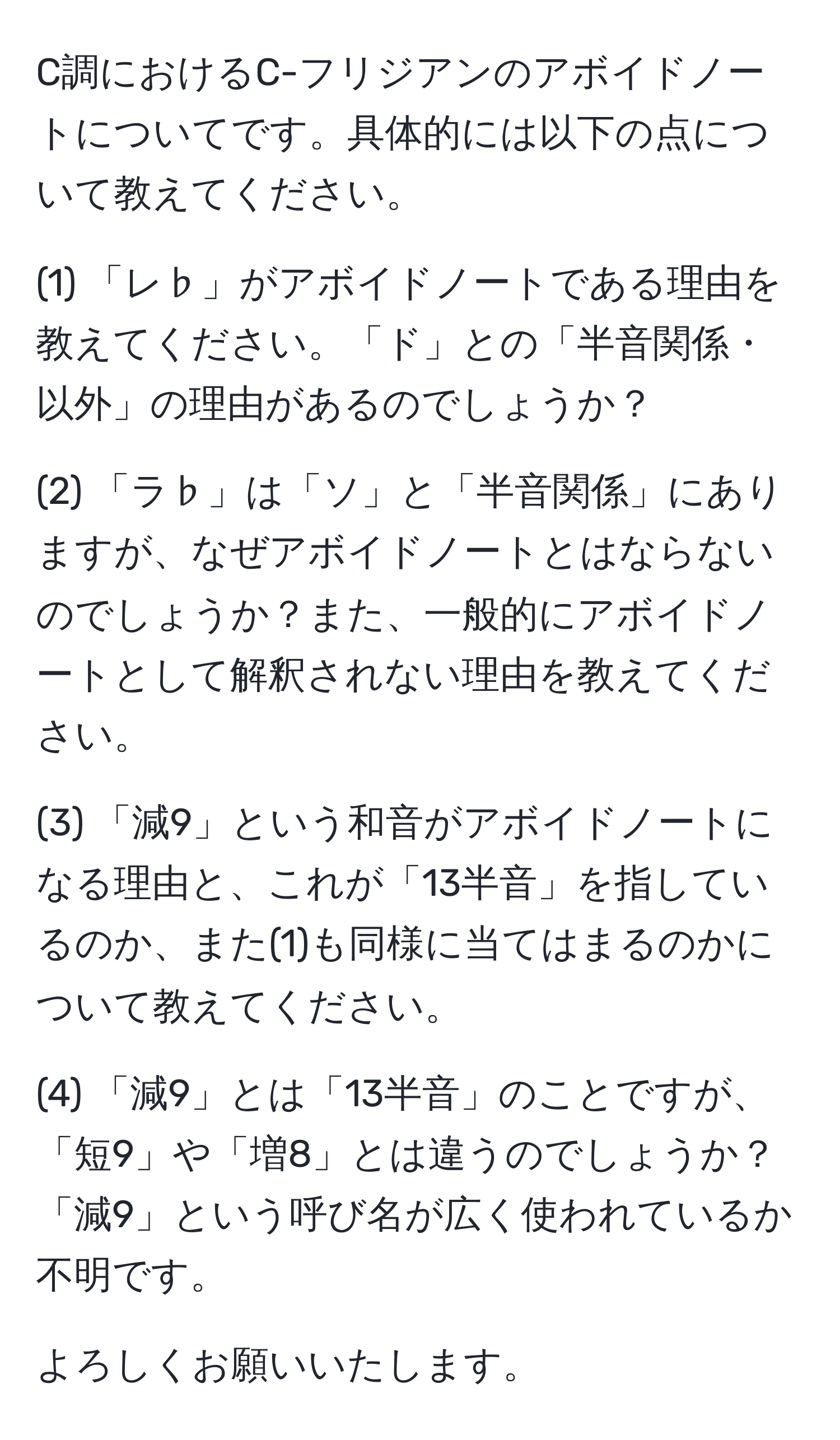 C調におけるC-フリジアンのアボイドノートについてです。具体的には以下の点について教えてください。

(1) 「レ♭」がアボイドノートである理由を教えてください。「ド」との「半音関係・以外」の理由があるのでしょうか？

(2) 「ラ♭」は「ソ」と「半音関係」にありますが、なぜアボイドノートとはならないのでしょうか？また、一般的にアボイドノートとして解釈されない理由を教えてください。

(3) 「減9」という和音がアボイドノートになる理由と、これが「13半音」を指しているのか、また(1)も同様に当てはまるのかについて教えてください。

(4) 「減9」とは「13半音」のことですが、「短9」や「増8」とは違うのでしょうか？「減9」という呼び名が広く使われているか不明です。

よろしくお願いいたします。