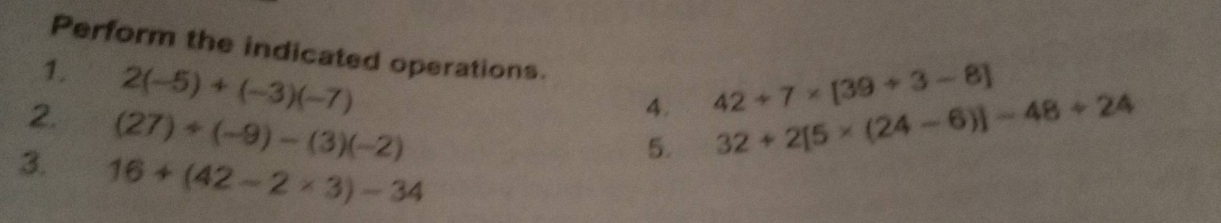 Perform the indicated operations. 
1. 2(-5)+(-3)(-7)
4. 42+7* [39+3-8]
2. (27)+(-9)-(3)(-2) 32+2[5* (24-6)]-48+24
3. 16+(42-2* 3)-34
5.