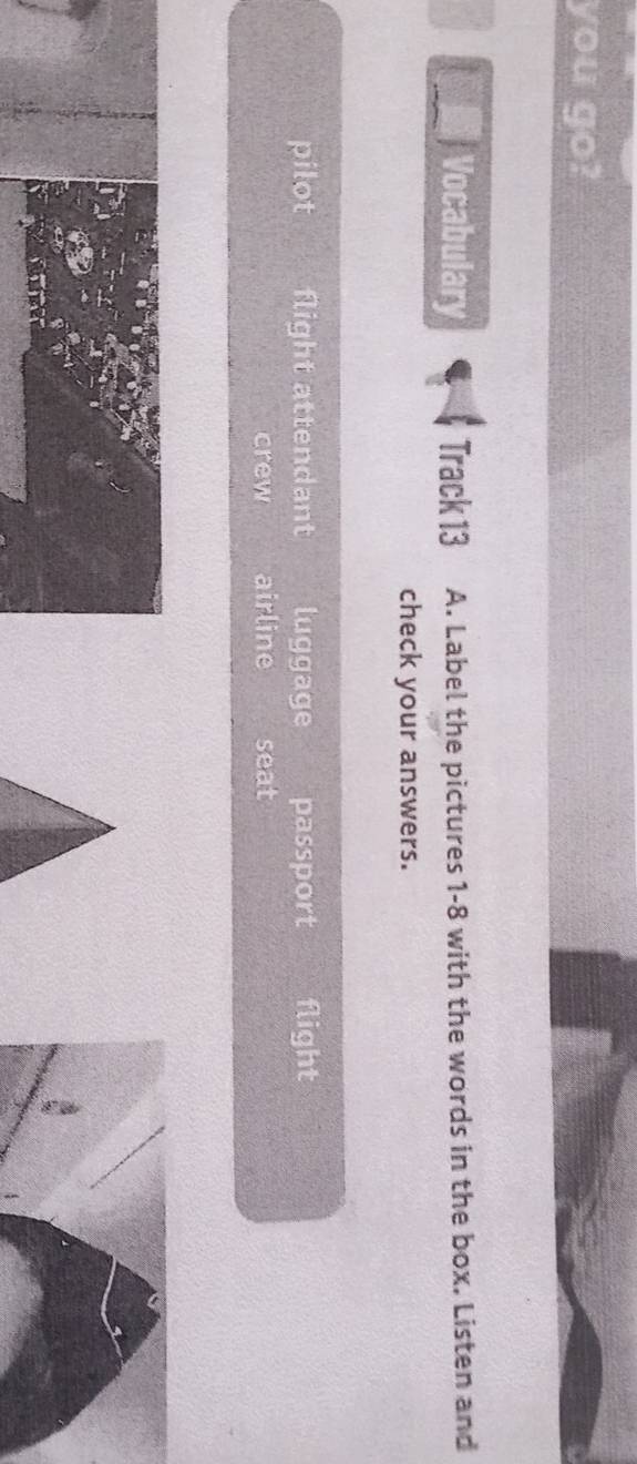 you go?
Vocabulary Track 13 A. Label the pictures 1-8 with the words in the box. Listen and
check your answers.
pilot flight attendant luggage passport flight
crew airline seat