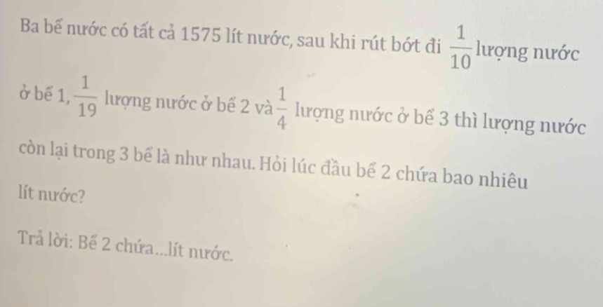 Ba bể nước có tất cả 1575 lít nước, sau khi rút bớt đi  1/10  100118
lương nước 
ở bể 1,  1/19  lượng nước ở bể 2 và  1/4  lượng nước ở bể 3 thì lượng nước 
còn lại trong 3 bể là như nhau. Hỏi lúc đầu bể 2 chứa bao nhiêu 
lít nước? 
Trả lời: Bế 2 chứa...lít nước.