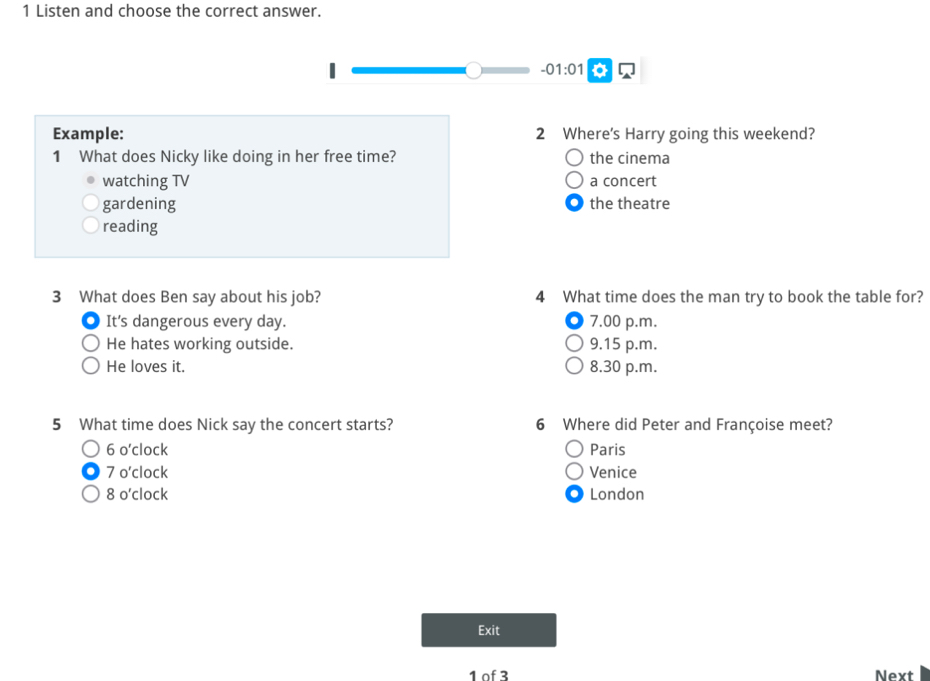 Listen and choose the correct answer.
-01:01 
Example: 2 Where's Harry going this weekend?
1 What does Nicky like doing in her free time? the cinema
watching TV a concert
gardening the theatre
reading
3 What does Ben say about his job? 4 What time does the man try to book the table for?
It's dangerous every day. 7.00 p.m.
He hates working outside. 9.15 p.m.
He loves it. 8.30 p.m.
5 What time does Nick say the concert starts? 6 Where did Peter and Françoise meet?
6o'clock Paris
70'clock Venice
80'clock London
Exit
1 of 3 Next