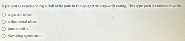 A patient is experiencing a dull achy pain in the epigastric area with eating. This type pain is consistent with:
a gastric ulcer.
a duodenal ulcer.
pancreatitis.
dumping syndrome.