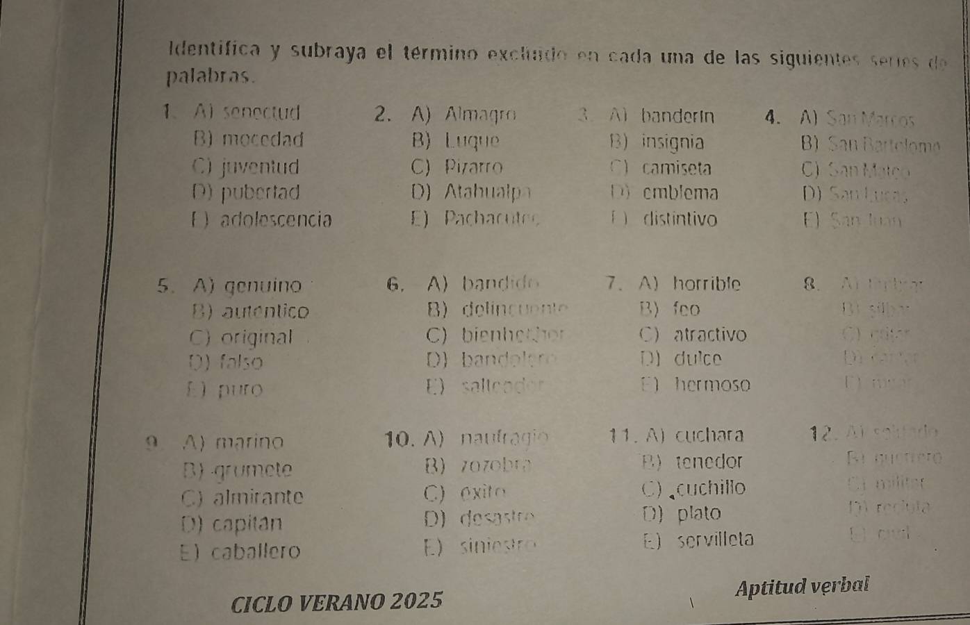 Identifica y subraya el término excluido en cada una de las siguientes serie d 
palabras.
1、 A senectud 2. A) Almagro 3. A banderin 4. A) San Marcos
B) mocedad B) Luque B) insignia B) San Bartolomo
C) juventud C) Pizarro C camiseta C) San Matço
D) pubertad D b D emblema D) San Lucas
E  adolescencia E) Pachacuteo í distintivo E) San luan
5. A) genuino 6. A) bandid 7、 A)horrible 8. ABEY
B) autentico B) delincuente B) feo Bi silba
C) original C) bienhethor C) atractivo C cror
D) falso D) b an o er D) dulce Dù cartạr
E) puro E) sallcador E) hermoso Dnar
9 A) marino 10. A) naufragio 11. A) cuchara 12. Al solfado
B)-grumete B) zozobr B) tenedor
Ri buctreto
C) almirante C) exito C) cuchillo
Cr militer
D) capitan D) desastre D) plato
DV reclula
E caballero E) sin iest E servilleta Doul
CICLO VERANO 2025 Aptitud verbal