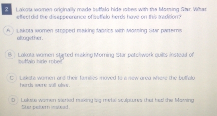 Lakota women originally made buffalo hide robes with the Morning Star. What
effect did the disappearance of buffalo herds have on this tradition?
A ) Lakota women stopped making fabrics with Morning Star patterns
altogether.
B ) Lakota women started making Morning Star patchwork quilts instead of
buffalo hide robes.
C Lakota women and their families moved to a new area where the buffalo
herds were still alive.
D Lakota women started making big metal sculptures that had the Morning
Star pattern instead.