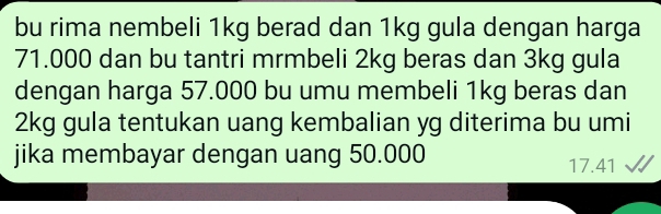 bu rima nembeli 1kg berad dan 1kg gula dengan harga
71.000 dan bu tantri mrmbeli 2kg beras dan 3kg gula 
dengan harga 57.000 bu umu membeli 1kg beras dan
2kg gula tentukan uang kembalian yg diterima bu umi 
jika membayar dengan uang 50.000 17.41