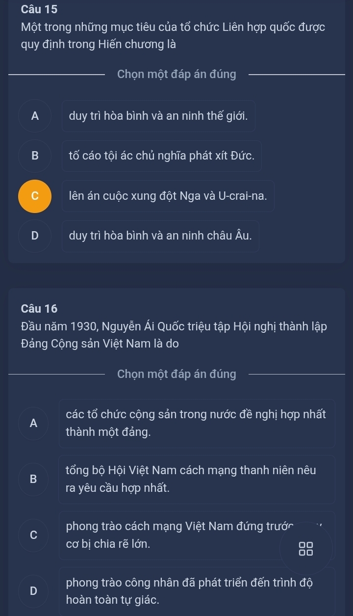 Một trong những mục tiêu của tổ chức Liên hợp quốc được
quy định trong Hiến chương là
Chọn một đáp án đúng
A duy trì hòa bình và an ninh thế giới.
B tố cáo tội ác chủ nghĩa phát xít Đức.
C lên án cuộc xung đột Nga và U-crai-na.
D duy trì hòa bình và an ninh châu Âu.
Câu 16
Đầu năm 1930, Nguyễn Ái Quốc triệu tập Hội nghị thành lập
Đảng Cộng sản Việt Nam là do
Chọn một đáp án đúng
A các tổ chức cộng sản trong nước đề nghị hợp nhất
thành một đảng.
tổng bộ Hội Việt Nam cách mạng thanh niên nêu
B
ra yêu cầu hợp nhất.
C phong trào cách mạng Việt Nam đứng trước
cơ bị chia rẽ lớn.
88
D phong trào công nhân đã phát triển đến trình độ
hoàn toàn tự giác.