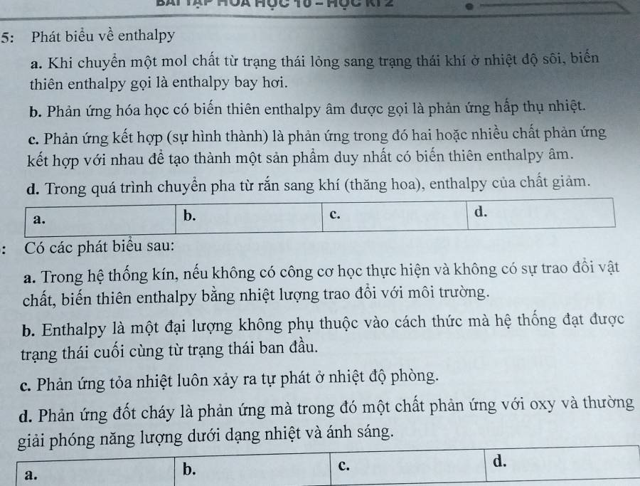 NZ
5: Phát biểu về enthalpy
a. Khi chuyển một mol chất từ trạng thái lỏng sang trạng thái khí ở nhiệt độ sôi, biển
thiên enthalpy gọi là enthalpy bay hơi.
b. Phản ứng hóa học có biến thiên enthalpy âm được gọi là phản ứng hấp thụ nhiệt.
c. Phản ứng kết hợp (sự hình thành) là phản ứng trong đó hai hoặc nhiều chất phản ứng
kết hợp với nhau để tạo thành một sản phẩm duy nhất có biến thiên enthalpy âm.
d. Trong quá trình chuyển pha từ rắn sang khí (thăng hoa), enthalpy của chất giảm.
a.
b.
c.
d.
: Có các phát biểu sau:
a. Trong hệ thống kín, nếu không có công cơ học thực hiện và không có sự trao đồi vật
chất, biến thiên enthalpy bằng nhiệt lượng trao đổi với môi trường.
b. Enthalpy là một đại lượng không phụ thuộc vào cách thức mà hệ thống đạt được
trạng thái cuối cùng từ trạng thái ban đầu.
c. Phản ứng tỏa nhiệt luôn xảy ra tự phát ở nhiệt độ phòng.
d. Phản ứng đốt cháy là phản ứng mà trong đó một chất phản ứng với oxy và thường
giải phóng năng lượng dưới dạng nhiệt và ánh sáng.
c.
a.
b.
d.