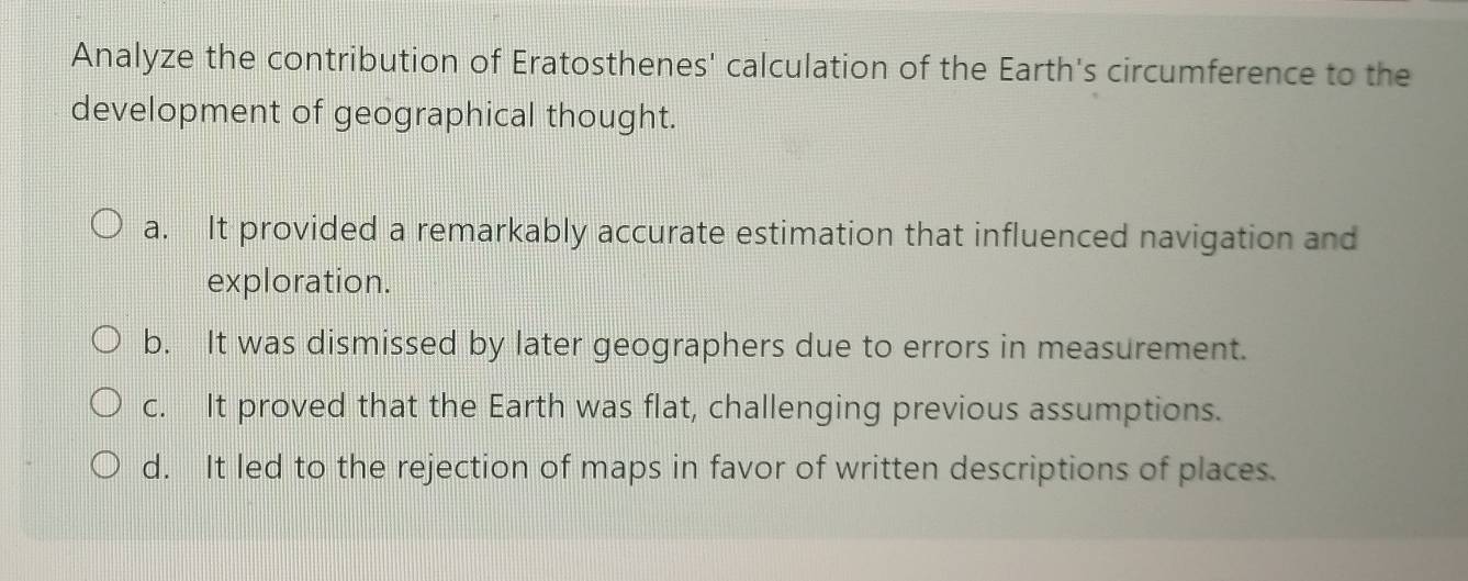 Analyze the contribution of Eratosthenes' calculation of the Earth's circumference to the
development of geographical thought.
a. It provided a remarkably accurate estimation that influenced navigation and
exploration.
b. It was dismissed by later geographers due to errors in measurement.
c. It proved that the Earth was flat, challenging previous assumptions.
d. It led to the rejection of maps in favor of written descriptions of places.