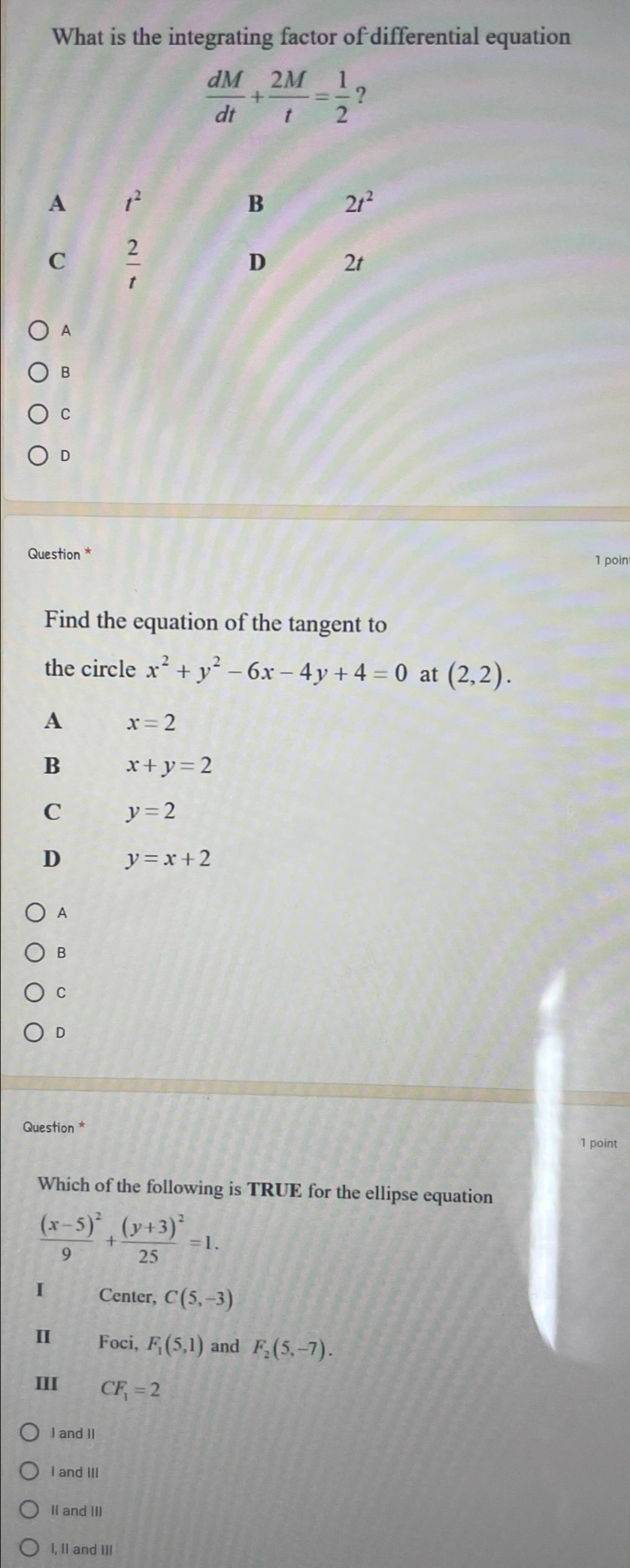 What is the integrating factor of differential equation
 dM/dt + 2M/t = 1/2  ?
A
B
C
D
Question *
1 poin
Find the equation of the tangent to
the circle x^2+y^2-6x-4y+4=0 at (2,2).
A x=2
B x+y=2
C y=2
D y=x+2
A
B
C
D
Question *
1 point
Which of the following is TRUE for the ellipse equation
frac (x-5)^29+frac (y+3)^225=1.
I Center, C(5,-3)
Ⅱ Foci, F_1(5,1) and F_2(5,-7).
III CF_1=2
I and II
I and III
II and III
I, II and III