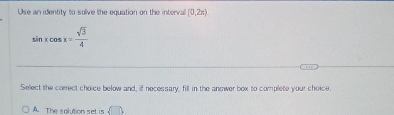 Use an identity to solve the equation on the interval [0,2π ).
sin xcos x= sqrt(3)/4 
Select the correct choice below and, if necessary, fill in the answer box to complete your choice.
A. The solution set is  □ 