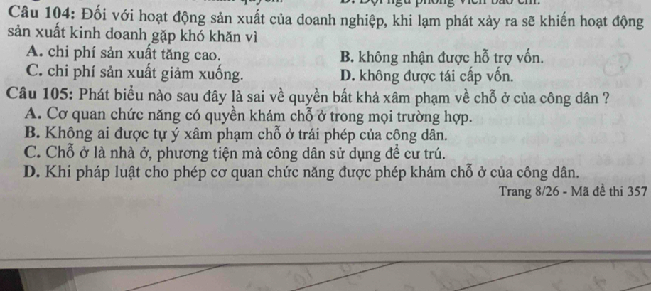 Đối với hoạt động sản xuất của doanh nghiệp, khi lạm phát xảy ra sẽ khiến hoạt động
sản xuất kinh doanh gặp khó khăn vì
A. chi phí sản xuất tăng cao. B. không nhận được hỗ trợ vốn.
C. chi phí sản xuất giảm xuống. D. không được tái cấp vốn.
Câu 105: Phát biểu nào sau đây là sai về quyền bất khả xâm phạm về chỗ ở của công dân ?
A. Cơ quan chức năng có quyền khám chỗ ở trong mọi trường hợp.
B. Không ai được tự ý xâm phạm chỗ ở trái phép của công dân.
C. Chỗ ở là nhà ở, phương tiện mà công dân sử dụng đề cư trú.
D. Khi pháp luật cho phép cơ quan chức năng được phép khám chỗ ở của công dân.
Trang 8/26 - Mã đề thi 357