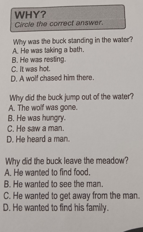 WHY?
Circle the correct answer.
Why was the buck standing in the water?
A. He was taking a bath.
B. He was resting.
C. It was hot.
D. A wolf chased him there.
Why did the buck jump out of the water?
A. The wolf was gone.
B. He was hungry.
C. He saw a man.
D. He heard a man.
Why did the buck leave the meadow?
A. He wanted to find food.
B. He wanted to see the man.
C. He wanted to get away from the man.
D. He wanted to find his family.