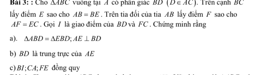 Cho △ ABC vuồng tại A có phần giác BD(D∈ AC). Trên cạnh BC
lấy điểm E sao cho AB=BE. Trên tia đối của tia AB lấy điểm F sao cho
AF=EC. Gọi I là giao điểm của BD và FC. Chứng minh rằng 
a). △ ABD=△ EBD; AE⊥ BD
b) BD là trung trực của AE
c) BI; CA;FE đồng quy