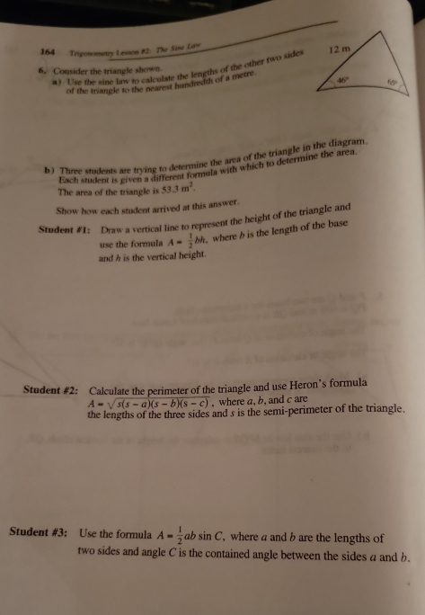 164 Trigonometry Lesson #2: The Sine Lars 
a ) Use the sine law to calculate the lengths of the other two sides
6, Consider the triangle shown.
of the triangle to the nearest hundredth of a metre.
b ) Three students are trying to determine the area of the triangle in the diagram.
Each student is given a different formula with which to determine the area.
The area of the triangle is 53.3m^2.
Show how each student arrived at this answer.
Student #1: Draw a vertical line to represent the height of the triangle and
use the formula A= 1/2 bh where b is the length of the base
and h is the vertical height.
Student #2: Calculate the perimeter of the triangle and use Heron’s formula
A=sqrt(s(s-a)(s-b)(s-c)) , where a, b, and c are
the lengths of the three sides and s is the semi-perimeter of the triangle.
Student #3: Use the formula A= 1/2 absin C ,where a and b are the lengths of
two sides and angle C is the contained angle between the sides a and b.