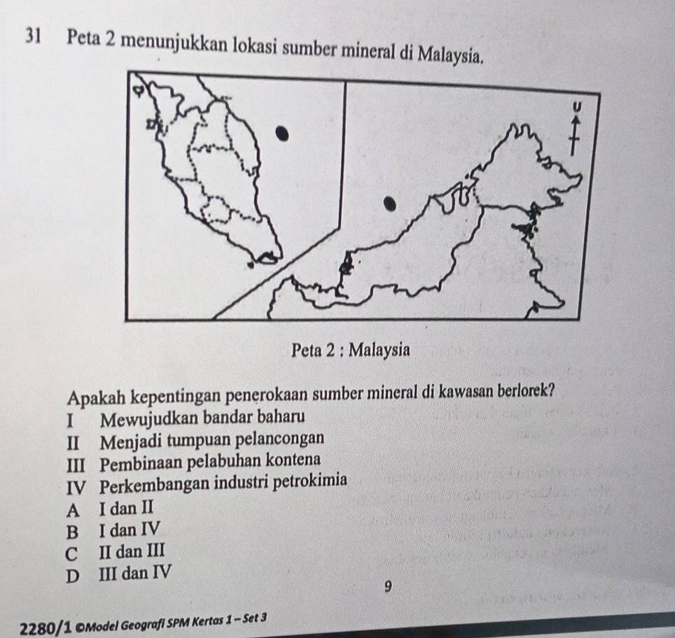 Peta 2 menunjukkan lokasi sumber mineral di Malaysia.
Peta 2 : Malaysia
Apakah kepentingan penerokaan sumber mineral di kawasan berlorek?
I Mewujudkan bandar baharu
II Menjadi tumpuan pelancongan
III Pembinaan pelabuhan kontena
IV Perkembangan industri petrokimia
A I dan II
B I dan IV
C II dan III
D III dan IV
9
2280/1 ©Model Geografi SPM Kertas 1 - Set 3