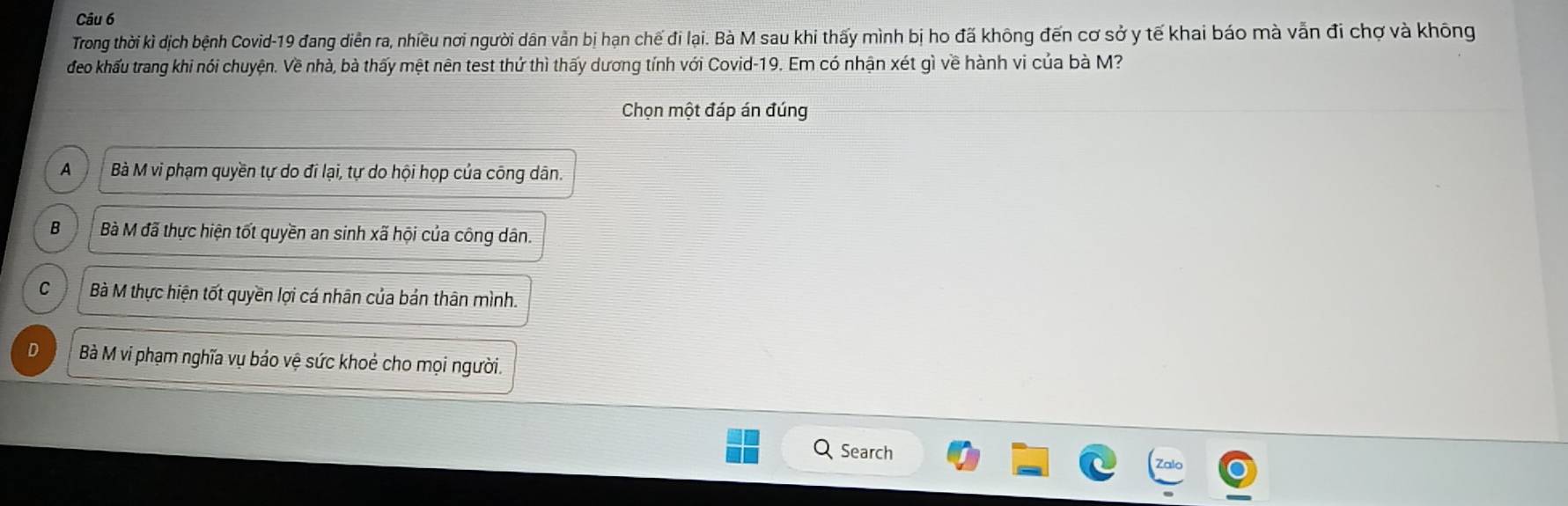 Trong thời kì dịch bệnh Covid-19 đang diễn ra, nhiều nơi người dân vẫn bị hạn chế đi lại. Bà M sau khi thấy mình bị ho đã không đến cơ sở y tế khai báo mà vẫn đi chợ và không
đeo khấu trang khi nói chuyện. Về nhà, bà thấy mệt nên test thứ thì thấy dương tính với Covid-19. Em có nhận xét gì về hành vi của bà M?
Chọn một đáp án đúng
A Bà M vi phạm quyền tự do đi lại, tự do hội họp của công dân.
B Bà M đã thực hiện tốt quyền an sinh xã hội của công dân.
C Bà M thực hiện tốt quyền lợi cá nhân của bản thân mình.
D Bà M vi phạm nghĩa vụ bảo vệ sức khoẻ cho mọi người.
Search
Zalo