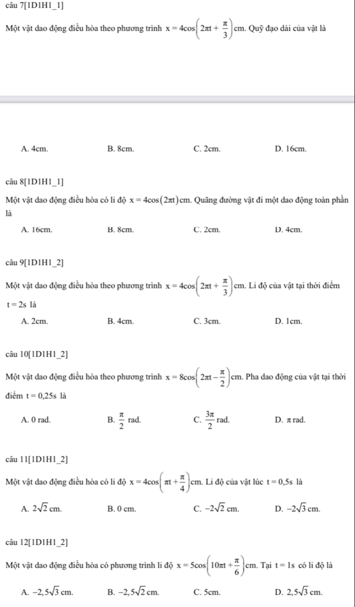 câu 7[1D1H1_1]
Một vật dao động điều hòa theo phương trình x=4cos (2π t+ π /3 )cm. Quỹ đạo dài của vật là
A. 4cm. B. 8cm. C. 2cm. D. 16cm.
câu 8[1D1H1_1]
Một vật dao động điều hòa có li độ x=4cos (2π t)cm 1. Quãng đường vật đi một dao động toàn phần
là
A. 16cm. B. 8cm C. 2cm. D. 4cm.
câu 9[1D1H1_2]
Một vật dao động điều hòa theo phương trình x=4cos (2π t+ π /3 )cm h. Li độ của vật tại thời điểm
t=2sla
A. 2cm. B. 4cm. C. 3cm. D. 1cm.
câu 10[1D1H1_2]
Một vật dao động điều hòa theo phương trình x=8cos (2π t- π /2 )cm. Pha dao động của vật tại thời
điểm t=0,25s là
A. 0 rad. B.  π /2 rad. C.  3π /2 rad. D. π rad.
câu 11[1D1H1_2]
Một vật dao động điều hòa có li độ x=4cos (π t+ π /4 )cm h. Li độ của vật lúc t=0,5s là
A. 2sqrt(2)cm. B. 0 cm. C. -2sqrt(2)cm. D. -2sqrt(3)cm.
câu 12[1D1H1_2]
Một vật dao động điều hòa có phương trình li độ x=5cos (10π t+ π /6 )cm Tại t=1s có li độ là
A. -2,5sqrt(3)cm. B. -2,5sqrt(2)cm. C. 5cm. D. 2,5sqrt(3)cm.