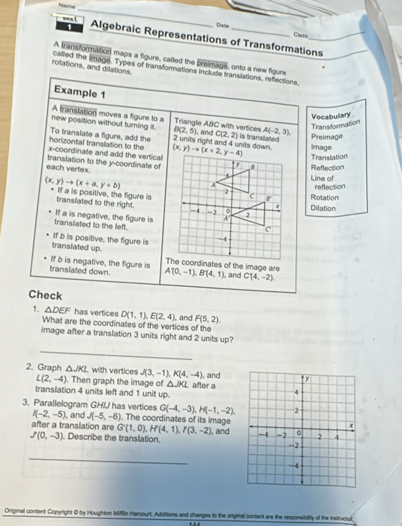 Name
sn 1
_
Date
Class
Algebraic Representations of Transformations_
A transformation maps a figure, called the preimage, onto a new figure
rotations, and dilations.
called the image. Types of transformations include translations, reflections,
Example 1
Vocabulary
A translation moves a figure to a Triangle ABC with vertices A(-2,3), Transformation
new position without turning it. B(2,5) , and C(2,2) is translated Preimage
To translate a figure, add the 2 units right and 4 units down. Image
horizontal translation to the
x-coordinate and add the vertical 
Translation
translation to the y-coordinate of
each vertex.
Reflection
Line of
reflection
(x,y)to (x+a,y+b) If a is positive, the figure is
Rotation
translated to the right. 
Dilation
If a is negative, the figure is
translated to the left.
If b is positive, the figure is
translated up.
If b is negative, the figure is A'(0,-1),B'(4,1) , and C'(4,-2).
translated down.
Check
1、 △ DEF has vertices D(1,1),E(2,4) , and F(5,2).
What are the coordinates of the vertices of the
image after a translation 3 units right and 2 units up?
_
2. Graph △ JKL with vertices J(3,-1),K(4,-4) , and
L(2,-4). Then graph the image of △ JKL after a
translation 4 units left and 1 unit up.
3. Parallelogram GH/J has vertices G(-4,-3),H(-1,-2),
I(-2,-5) , and J(-5,-6). The coordinates of its image
after a translation are G'(1,0),H'(4,1),P(3,-2) , and
J'(0,-3). Describe the translation.
_
Original content Copyright @ by Houghton Mifflin Harcourt, Additions and changes to the original content are the responsibility of the instructor