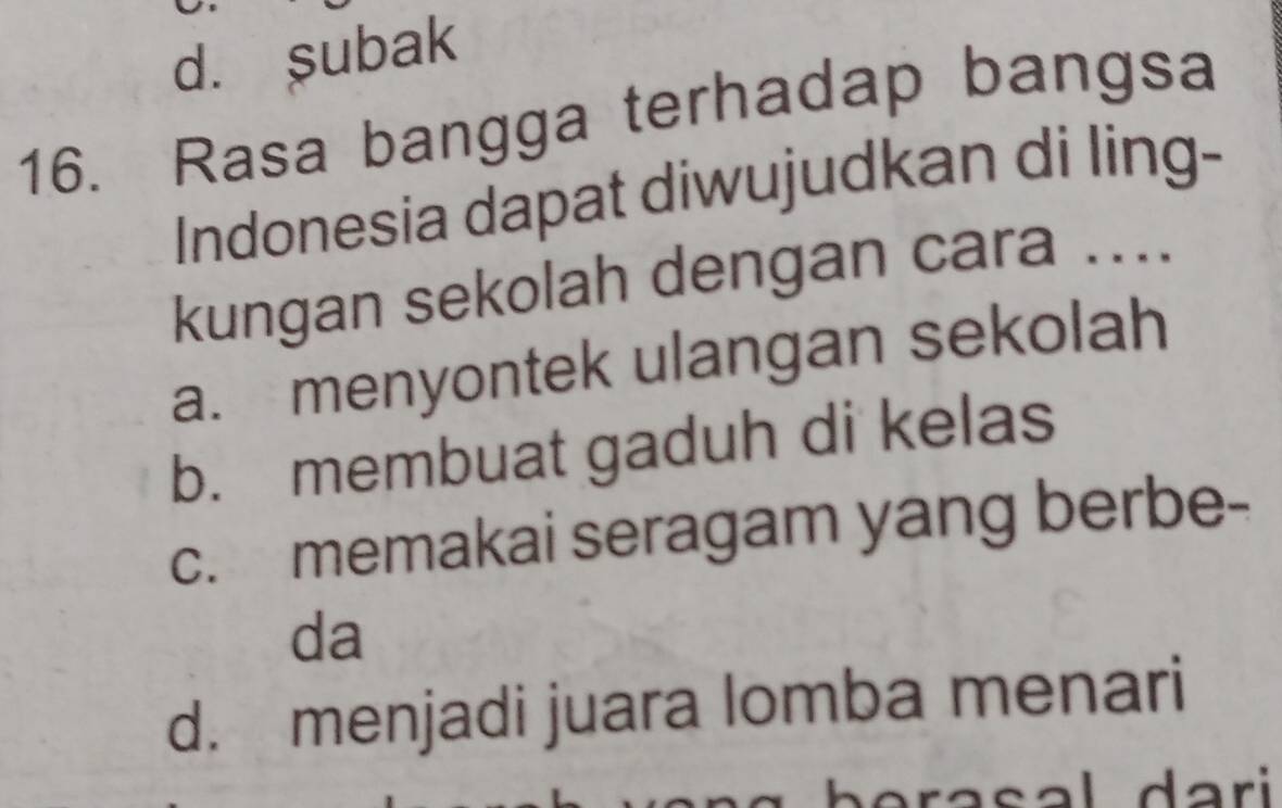 d. subak
16. Rasa bangga terhadap bangsa
Indonesia dapat diwujudkan di ling-
kungan sekolah dengan cara ....
a. menyontek ulangan sekolah
b. membuat gaduh di kelas
c. memakai seragam yang berbe-
da
d. menjadi juara lomba menari