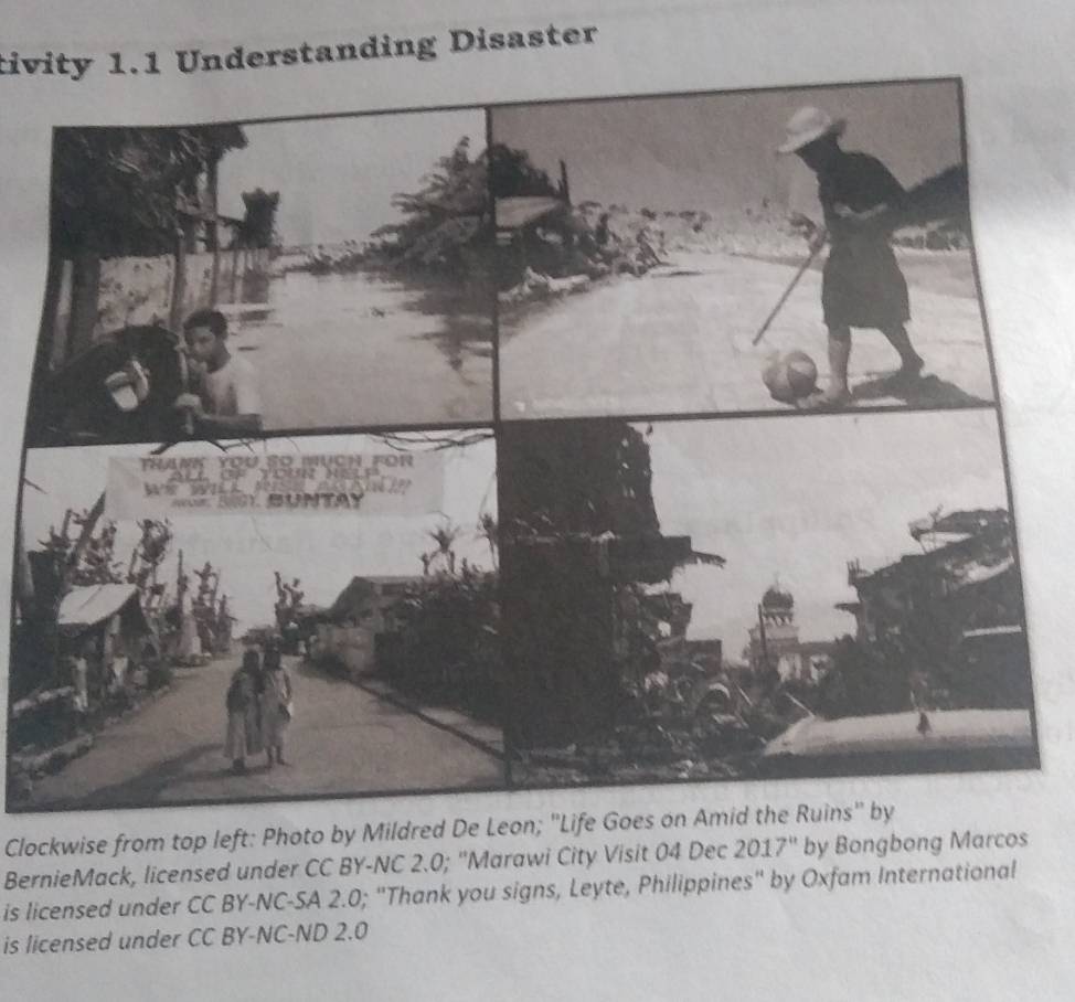 tivity 1.1 Understanding Disaster 
Clockwise from top left: Photo by Mildred De Leon; "Life Goes on Amid the Ruins" by 
BernieMack, licensed under CC BY-NC 2.0; ''Marawi City Visit 04 Dec 2017' by Bongbong Marcos 
is licensed under CC BY-NC-SA 2.0; "Thank you signs, Leyte, Philippines" by Oxfam International 
is licensed under CC BY-NC-ND 2.0