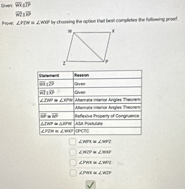 Given: overline WXparallel overline ZP
overline WZparallel overline XP
Prove: ∠ PZW≌ ∠ WXP by choosing the option that best completes the following proof. 
Statement Reason
overline WXparallel overline ZP Given
overline WZparallel overline XP Given
∠ ZWP≌ ∠ XPW Alternate Interior Angles Theorem 
Alternate Interior Angles Theorer
overline WP≌ overline WP Reflexive Property of Congruence
△ ZWP≌ △ XPW ASA Postulate
∠ PZW≌ ∠ WXP CPCTC
∠ WPX≌ ∠ WPZ
∠ WZP≌ ∠ WXP
∠ PWX≌ ∠ WPZ
∠ PWX≌ ∠ WZP