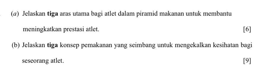 (@) Jelaskan tiga aras utama bagi atlet dalam piramid makanan untuk membantu 
meningkatkan prestasi atlet. [6] 
(b) Jelaskan tiga konsep pemakanan yang seimbang untuk mengekalkan kesihatan bagi 
seseorang atlet. [9]