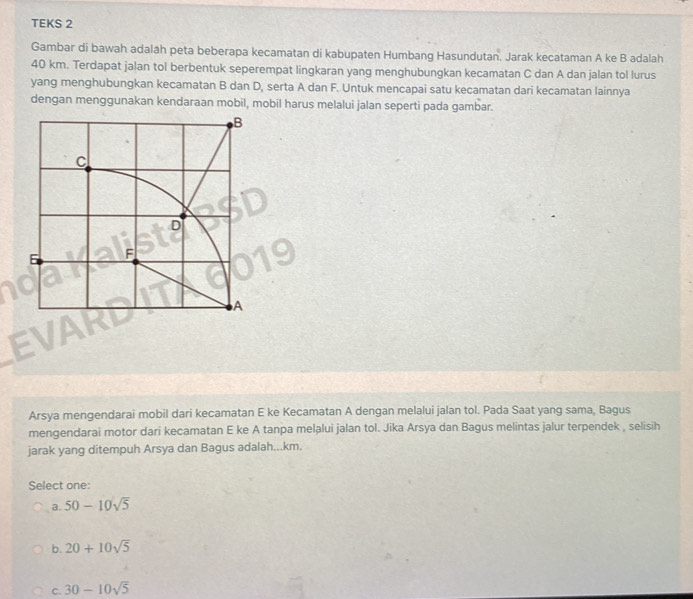 TEKS 2
Gambar di bawah adalah peta beberapa kecamatan di kabupaten Humbang Hasundutan. Jarak kecataman A ke B adalah
40 km. Terdapat jalan tol berbentuk seperempat lingkaran yang menghubungkan kecamatan C dan A dan jalan tol lurus
yang menghubungkan kecamatan B dan D, serta A dan F. Untuk mencapai satu kecamatan dari kecamatan lainnya
dengan menggunakan kendaraan mobil, mobil harus melalui jalan seperti pada gambar.
Arsya mengendarai mobil dari kecamatan E ke Kecamatan A dengan melalui jalan tol. Pada Saat yang sama, Bagus
mengendarai motor dari kecamatan E ke A tanpa melalui jalan tol. Jika Arsya dan Bagus melintas jalur terpendek , selisih
jarak yang ditempuh Arsya dan Bagus adalah...km.
Select one:
a. 50-10sqrt(5)
b. 20+10sqrt(5)
C. 30-10sqrt(5)